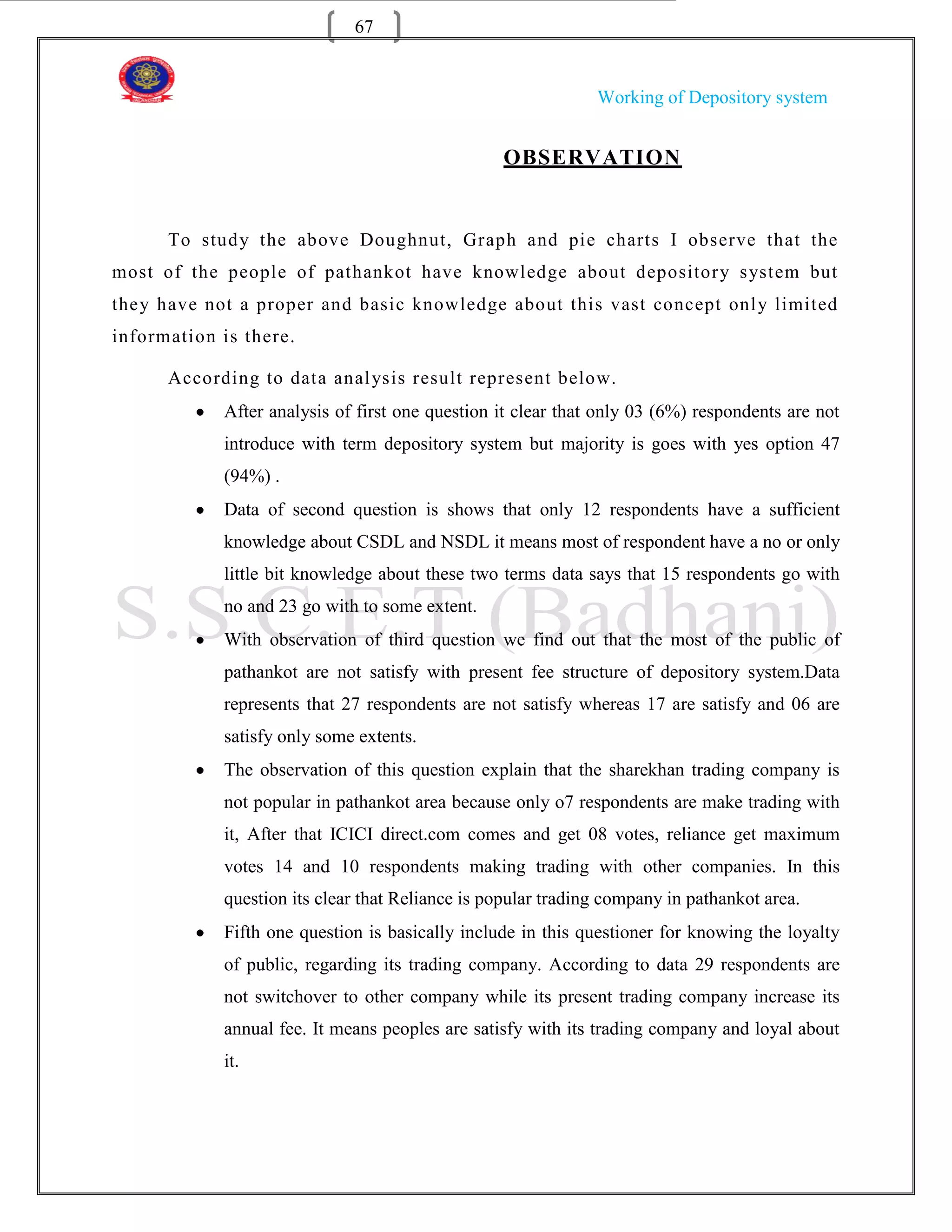 67


                                                              Working of Depository system


                                                 OBSERVATION


      To study the above Doughnut, Graph and pie charts I observe that the
most of the people of pathankot have knowledge about depository system but
they have not a proper and basic knowledge about this vast concept onl y limited
information is there.

      According to data anal ysis result represent below.
            After analysis of first one question it clear that only 03 (6%) respondents are not
            introduce with term depository system but majority is goes with yes option 47
            (94%) .
            Data of second question is shows that only 12 respondents have a sufficient
            knowledge about CSDL and NSDL it means most of respondent have a no or only
            little bit knowledge about these two terms data says that 15 respondents go with
            no and 23 go with to some extent.
            With observation of third question we find out that the most of the public of
            pathankot are not satisfy with present fee structure of depository system.Data
            represents that 27 respondents are not satisfy whereas 17 are satisfy and 06 are
            satisfy only some extents.
            The observation of this question explain that the sharekhan trading company is
            not popular in pathankot area because only o7 respondents are make trading with
            it, After that ICICI direct.com comes and get 08 votes, reliance get maximum
            votes 14 and 10 respondents making trading with other companies. In this
            question its clear that Reliance is popular trading company in pathankot area.
            Fifth one question is basically include in this questioner for knowing the loyalty
            of public, regarding its trading company. According to data 29 respondents are
            not switchover to other company while its present trading company increase its
            annual fee. It means peoples are satisfy with its trading company and loyal about
            it.
 