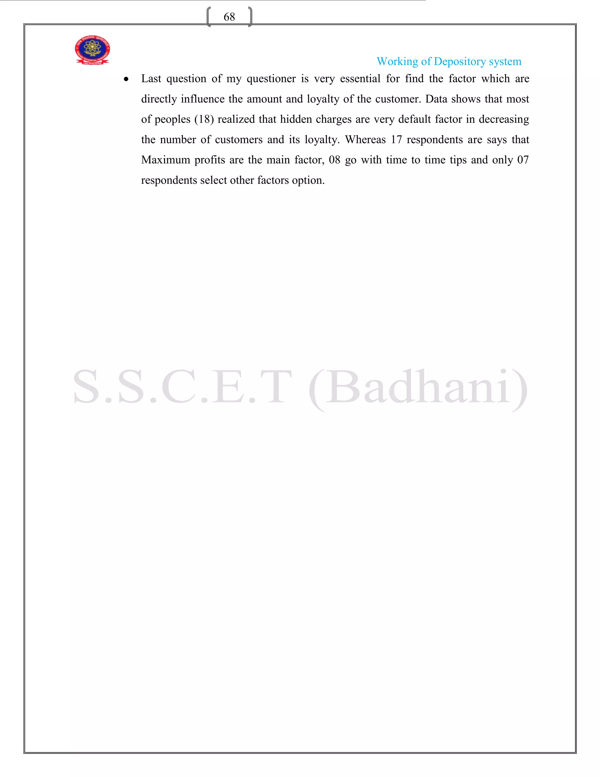 68


                                               Working of Depository system
Last question of my questioner is very essential for find the factor which are
directly influence the amount and loyalty of the customer. Data shows that most
of peoples (18) realized that hidden charges are very default factor in decreasing
the number of customers and its loyalty. Whereas 17 respondents are says that
Maximum profits are the main factor, 08 go with time to time tips and only 07
respondents select other factors option.
 