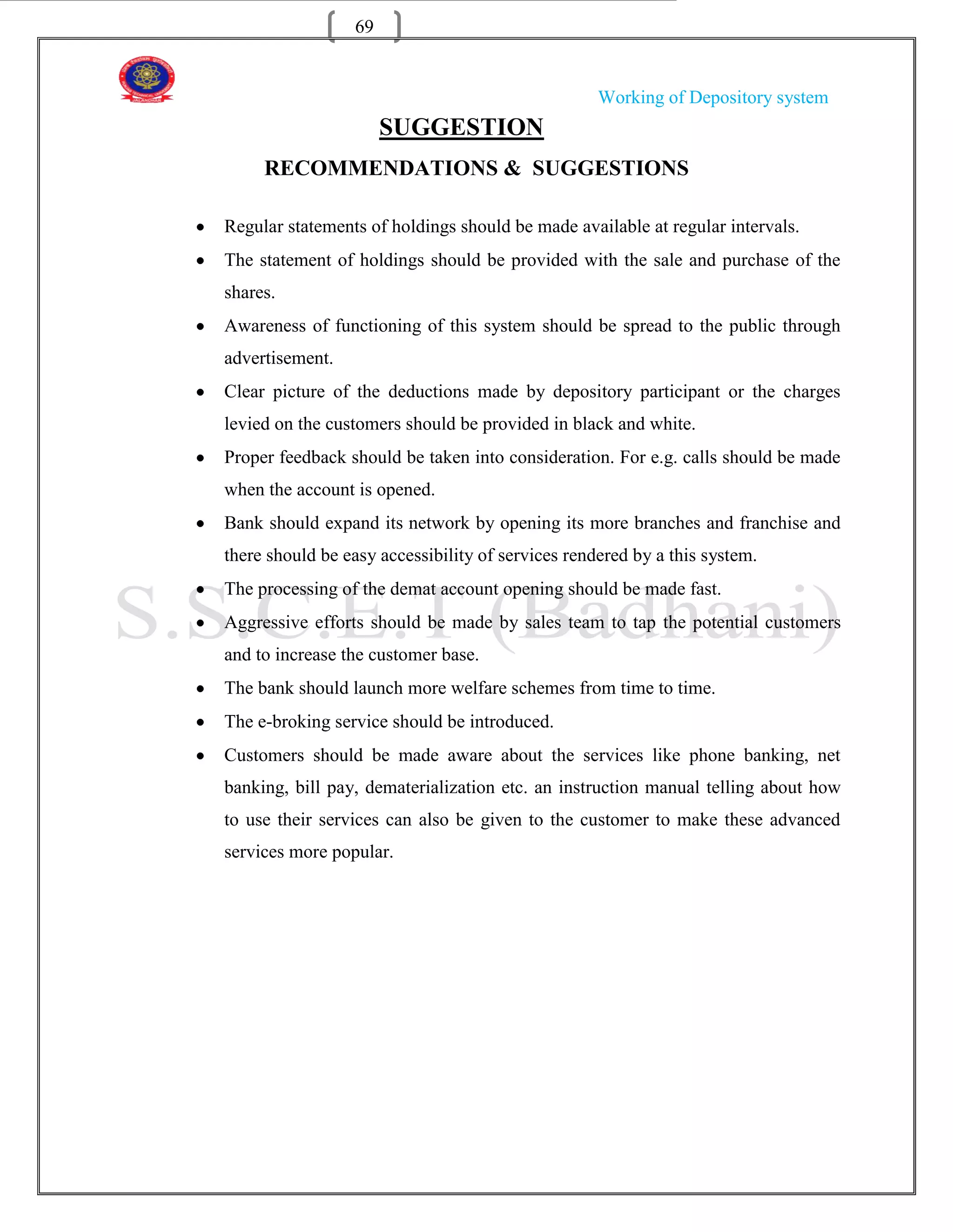 69


                                                   Working of Depository system
                      SUGGESTION
     RECOMMENDATIONS & SUGGESTIONS

Regular statements of holdings should be made available at regular intervals.
The statement of holdings should be provided with the sale and purchase of the
shares.
Awareness of functioning of this system should be spread to the public through
advertisement.
Clear picture of the deductions made by depository participant or the charges
levied on the customers should be provided in black and white.
Proper feedback should be taken into consideration. For e.g. calls should be made
when the account is opened.
Bank should expand its network by opening its more branches and franchise and
there should be easy accessibility of services rendered by a this system.
The processing of the demat account opening should be made fast.
Aggressive efforts should be made by sales team to tap the potential customers
and to increase the customer base.
The bank should launch more welfare schemes from time to time.
The e-broking service should be introduced.
Customers should be made aware about the services like phone banking, net
banking, bill pay, dematerialization etc. an instruction manual telling about how
to use their services can also be given to the customer to make these advanced
services more popular.
 