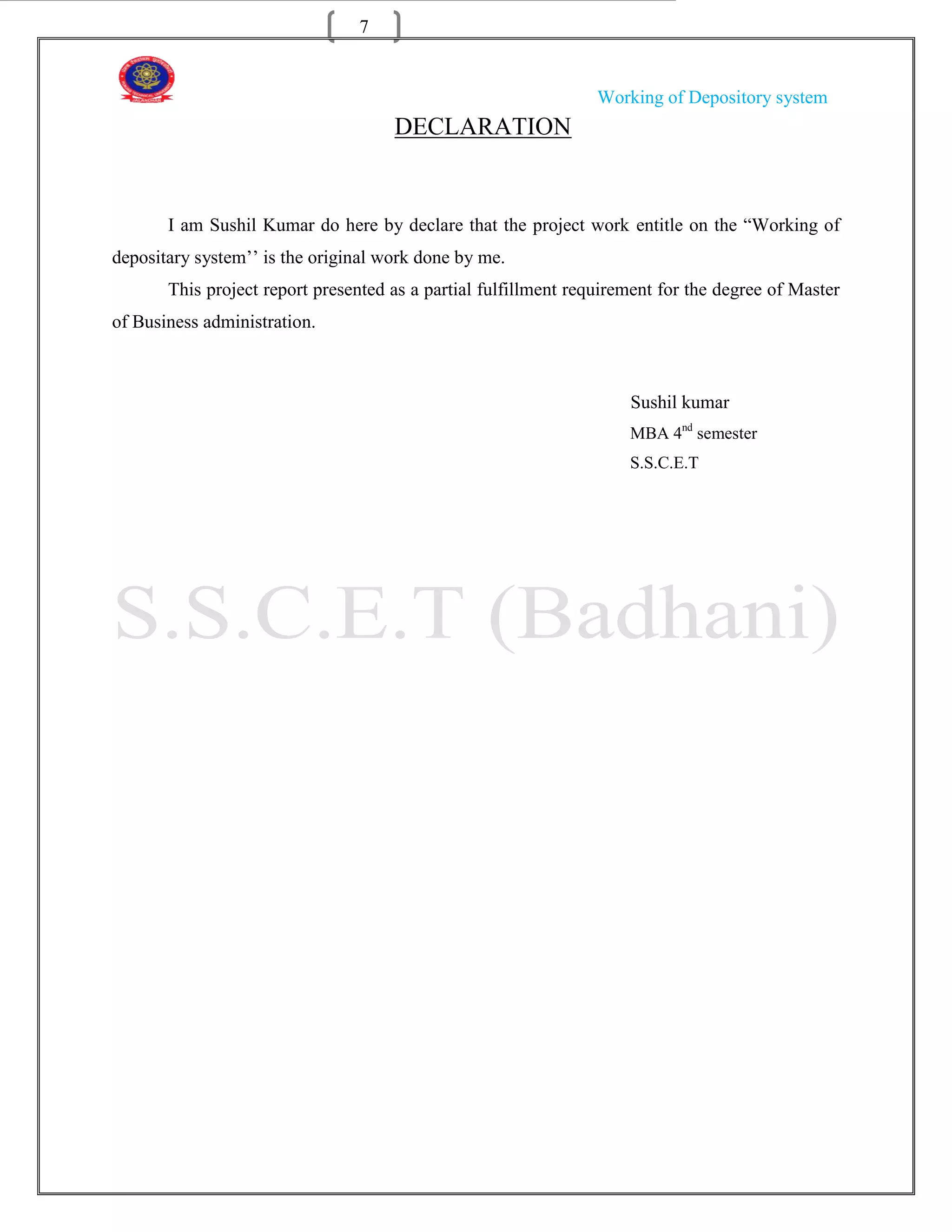 7


                                                                 Working of Depository system
                                     DECLARATION


       I am Sushil Kumar do here by declare that the project work entitle on the “Working of
depositary system‟‟ is the original work done by me.
       This project report presented as a partial fulfillment requirement for the degree of Master
of Business administration.



                                                                     Sushil kumar
                                                                     MBA 4nd semester
                                                                     S.S.C.E.T
 