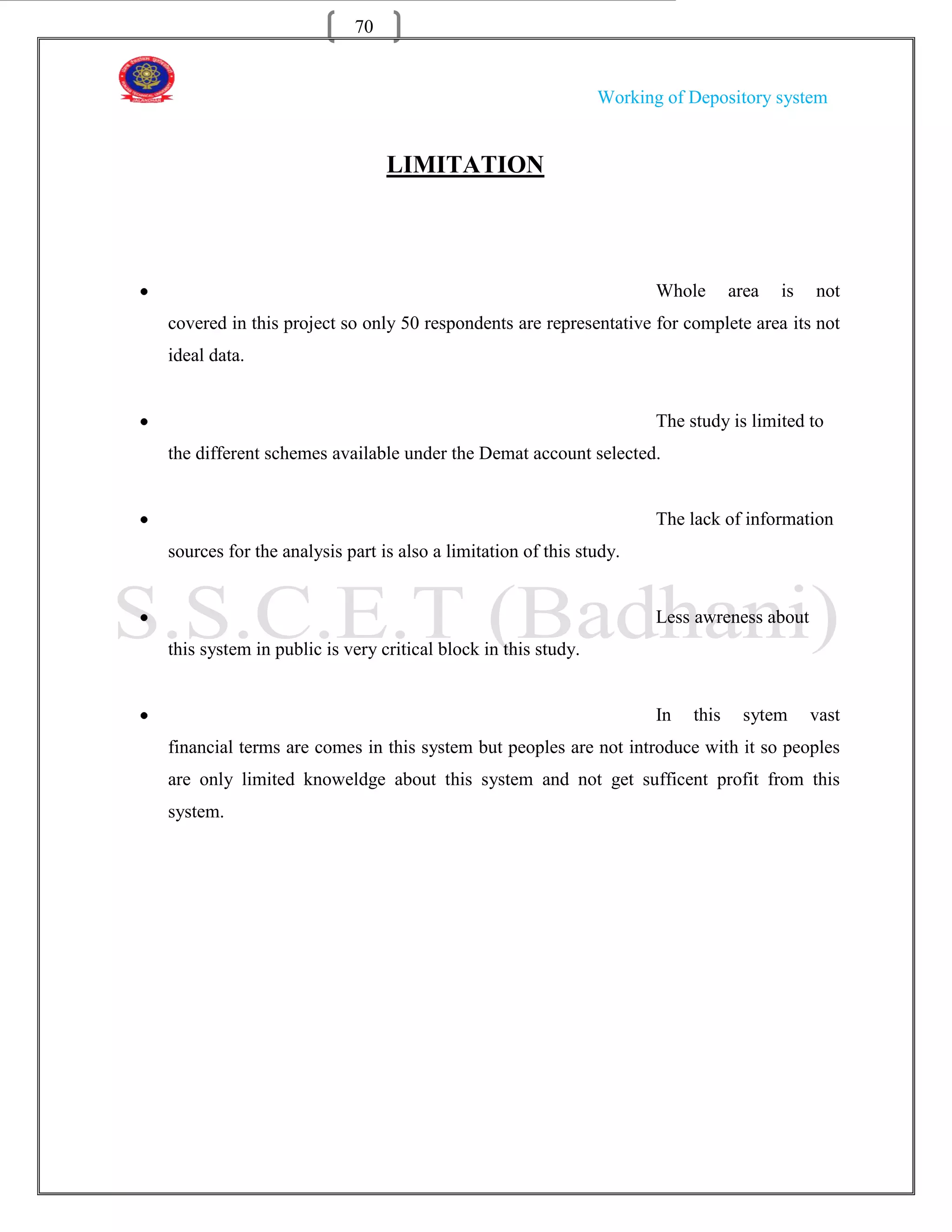 70


                                                              Working of Depository system


                               LIMITATION




                                                                     Whole       area   is   not
covered in this project so only 50 respondents are representative for complete area its not
ideal data.


                                                                     The study is limited to
the different schemes available under the Demat account selected.


                                                                     The lack of information
sources for the analysis part is also a limitation of this study.


                                                                     Less awreness about
this system in public is very critical block in this study.


                                                                     In   this    sytem      vast
financial terms are comes in this system but peoples are not introduce with it so peoples
are only limited knoweldge about this system and not get sufficent profit from this
system.
 