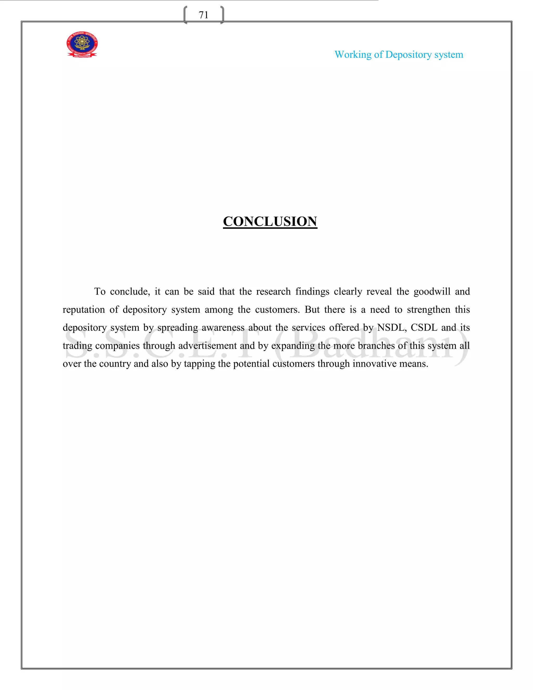 71


                                                               Working of Depository system




                                     CONCLUSION



       To conclude, it can be said that the research findings clearly reveal the goodwill and
reputation of depository system among the customers. But there is a need to strengthen this
depository system by spreading awareness about the services offered by NSDL, CSDL and its
trading companies through advertisement and by expanding the more branches of this system all
over the country and also by tapping the potential customers through innovative means.
 
