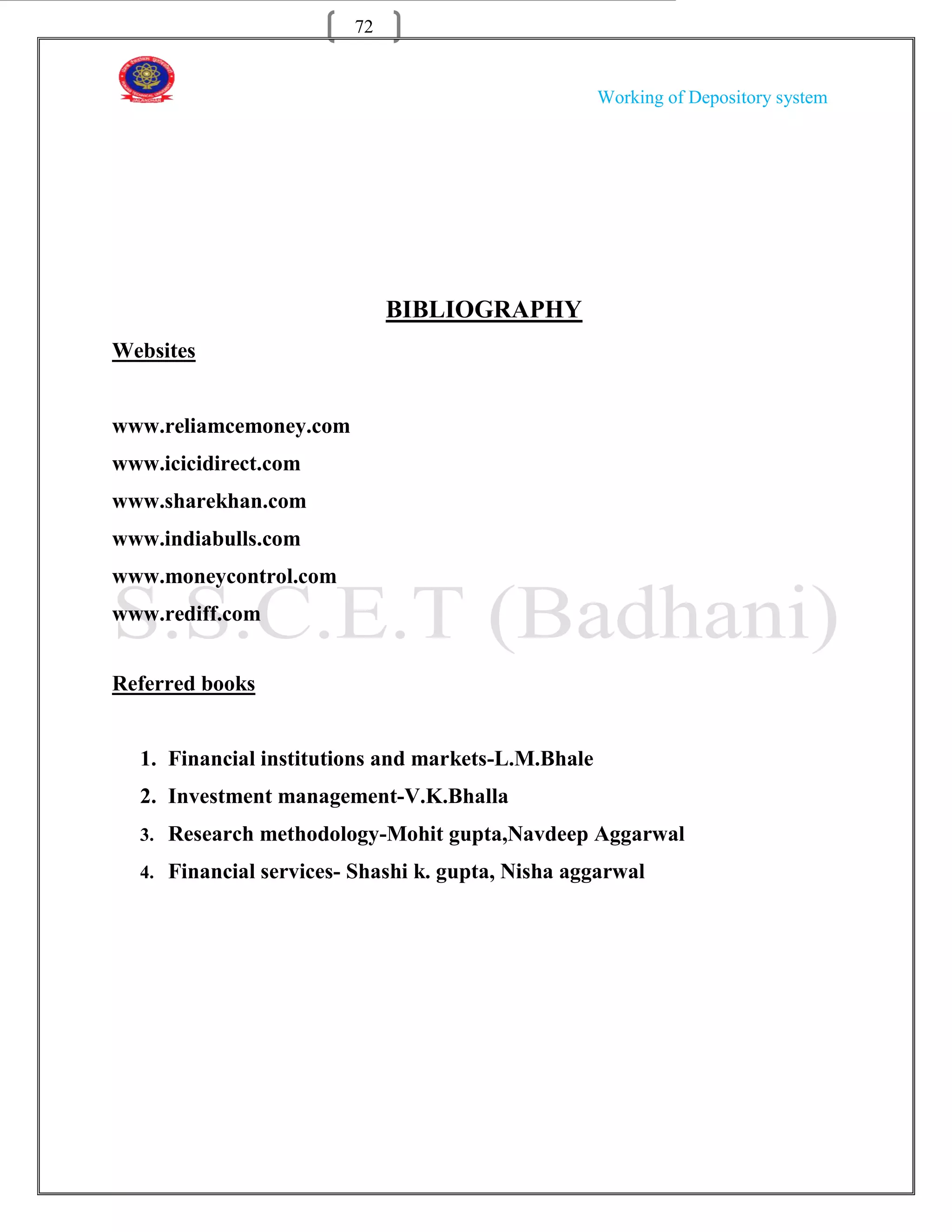 72


                                                    Working of Depository system




                             BIBLIOGRAPHY
Websites


www.reliamcemoney.com
www.icicidirect.com
www.sharekhan.com
www.indiabulls.com
www.moneycontrol.com
www.rediff.com


Referred books


  1. Financial institutions and markets-L.M.Bhale
  2. Investment management-V.K.Bhalla
  3. Research methodology-Mohit gupta,Navdeep Aggarwal

  4. Financial services- Shashi k. gupta, Nisha aggarwal
 