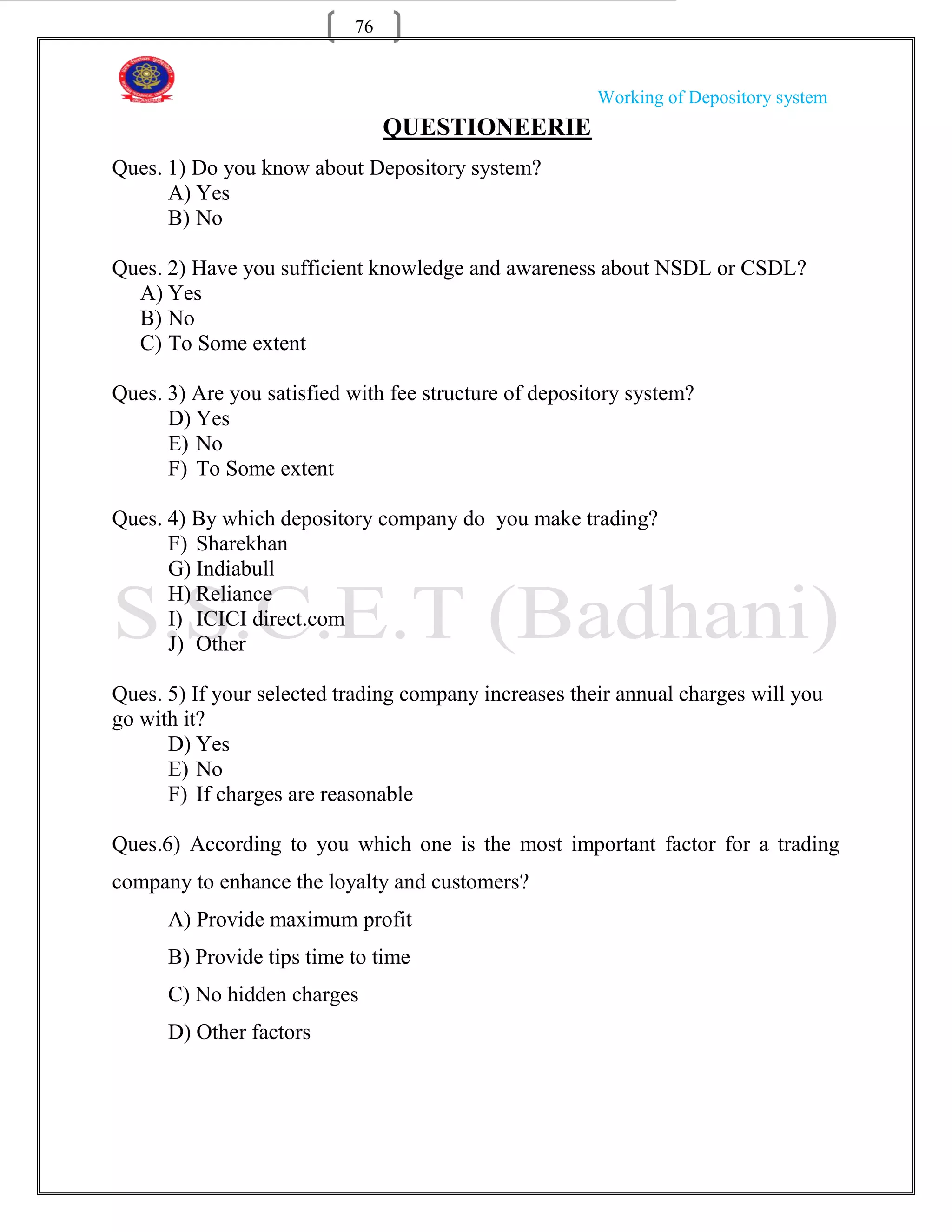 76


                                                       Working of Depository system
                                QUESTIONEERIE
Ques. 1) Do you know about Depository system?
      A) Yes
      B) No

Ques. 2) Have you sufficient knowledge and awareness about NSDL or CSDL?
  A) Yes
  B) No
  C) To Some extent

Ques. 3) Are you satisfied with fee structure of depository system?
      D) Yes
      E) No
      F) To Some extent

Ques. 4) By which depository company do you make trading?
      F) Sharekhan
      G) Indiabull
      H) Reliance
      I) ICICI direct.com
      J) Other

Ques. 5) If your selected trading company increases their annual charges will you
go with it?
      D) Yes
      E) No
      F) If charges are reasonable

Ques.6) According to you which one is the most important factor for a trading
company to enhance the loyalty and customers?
      A) Provide maximum profit
      B) Provide tips time to time
      C) No hidden charges
      D) Other factors
 