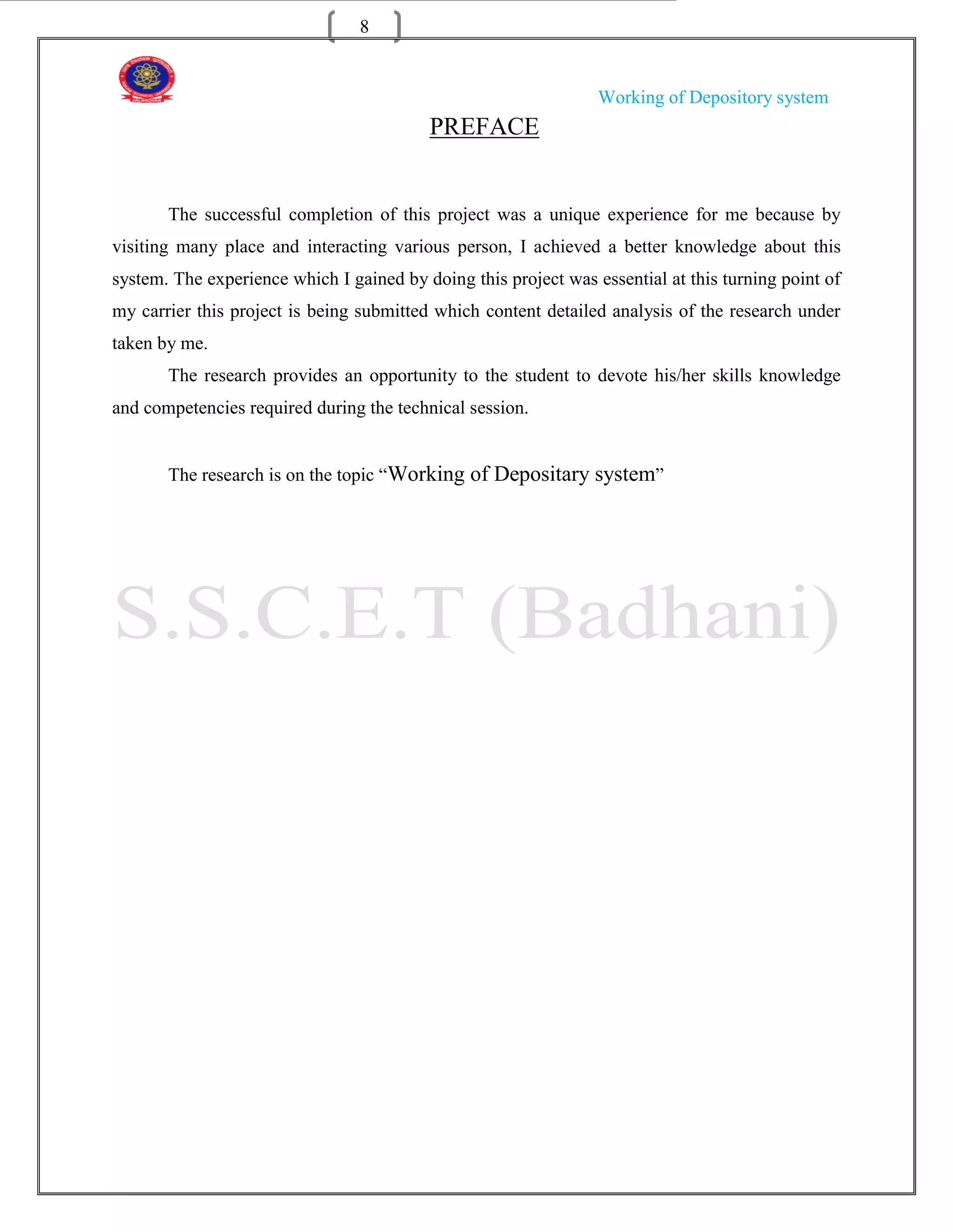 8


                                                                 Working of Depository system
                                          PREFACE


       The successful completion of this project was a unique experience for me because by
visiting many place and interacting various person, I achieved a better knowledge about this
system. The experience which I gained by doing this project was essential at this turning point of
my carrier this project is being submitted which content detailed analysis of the research under
taken by me.
       The research provides an opportunity to the student to devote his/her skills knowledge
and competencies required during the technical session.


       The research is on the topic “Working of Depositary system”
 