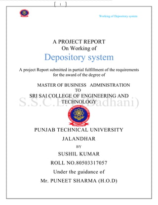 1


                                              Working of Depository system




                   A PROJECT REPORT
                      On Working of
              Depository system
A project Report submitted in partial fulfillment of the requirements
                   for the award of the degree of

          MASTER OF BUSINESS ADMINISTRATION
                                TO
     SRI SAI COLLEGE OF ENGINEERING AND
                 TECHNOLOGY




        PUNJAB TECHNICAL UNIVERSITY
                           JALANDHAR
                                BY

                      SUSHIL KUMAR
                  ROLL NO.80503317057
                   Under the guidance of
            Mr. PUNEET SHARMA (H.O.D)
 