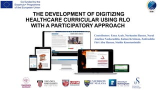 THE DEVELOPMENT OF DIGITIZING
HEALTHCARE CURRICULAR USING RLO
WITH A PARTICIPATORY APPROACH
Contributors: Enna Ayub, Nurhanim Hassan, Nurul
Amelina Nasharuddin, Kuhan Krishnan, Zahiruddin
Fitri Abu Hassan, Stathis Konstantinidis
 