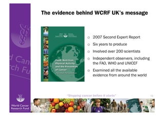 The evidence behind WCRF UK’s message



                o  2007 Second Expert Report
                o  Six years to produce
                o  Involved over 200 scientists
                o  Independent observers, including
                   the FAO, WHO and UNICEF
                o  Examined all the available
                   evidence from around the world




                                                      13
 