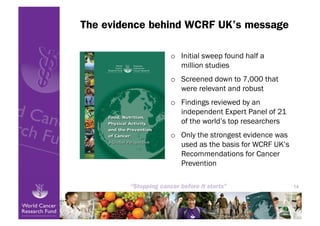 The evidence behind WCRF UK’s message

                o  Initial sweep found half a
                   million studies
                o  Screened down to 7,000 that
                   were relevant and robust
                o  Findings reviewed by an
                   independent Expert Panel of 21
                   of the world’s top researchers
                o  Only the strongest evidence was
                   used as the basis for WCRF UK’s
                   Recommendations for Cancer
                   Prevention

                                                     14
 
