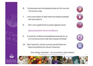 6.    If consumed at all, limit alcoholic drinks to 2 for men and
       1 for women a day


7.    Limit consumption of salty foods and foods processed
        with salt (sodium)


8.     Don’t use supplements to protect against cancer


       Special population Recommendations:


9.    It is best for mothers to breastfeed exclusively for up
        to 6 months and then add other liquids and foods


10. After treatment, cancer survivors should follow the
     Recommendations for Cancer Prevention

           And, always remember – do not smoke or chew tobacco
                                                                    17
 