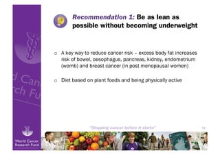 Recommendation 1: Be as lean as
        possible without becoming underweight


o  A key way to reduce cancer risk – excess body fat increases
   risk of bowel, oesophagus, pancreas, kidney, endometrium
   (womb) and breast cancer (in post menopausal women)

o  Diet based on plant foods and being physically active




                                                                 18
 