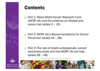 Contents
o  Part 1: About World Cancer Research Fund
   (WCRF UK) and the evidence on lifestyle and
   cancer risk (slides 3 – 15)


o  Part 2: WCRF UK’s Recommendations for Cancer
   Prevention (slides 16 – 38)


o  Part 3: The role of health professionals, current
   awareness levels and how WCRF UK can help
   (slides 39 – 48)
                                                           2




                                                       2
 