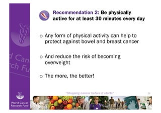 Recommendation 2: Be physically
     active for at least 30 minutes every day


o  Any form of physical activity can help to
   protect against bowel and breast cancer

o  And reduce the risk of becoming
   overweight

o  The more, the better!


                                                20
 