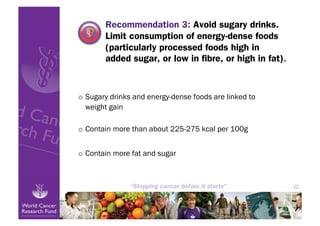 Recommendation 3: Avoid sugary drinks.
        Limit consumption of energy-dense foods
        (particularly processed foods high in
        added sugar, or low in ﬁbre, or high in fat).



o  Sugary drinks and energy-dense foods are linked to
   weight gain

o  Contain more than about 225-275 kcal per 100g


o  Contain more fat and sugar



                                                        22
 