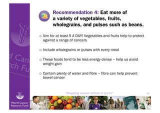 Recommendation 4: Eat more of
        a variety of vegetables, fruits,
        wholegrains, and pulses such as beans.

o  Aim for at least 5 A DAY! Vegetables and fruits help to protect
   against a range of cancers

o  Include wholegrains or pulses with every meal

o  These foods tend to be less energy dense – help us avoid
   weight gain

o  Contain plenty of water and fibre – fibre can help prevent
   bowel cancer


                                                                     25
 