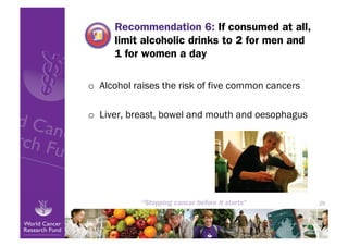 Recommendation 6: If consumed at all,
      limit alcoholic drinks to 2 for men and
      1 for women a day

o  Alcohol raises the risk of five common cancers

o  Liver, breast, bowel and mouth and oesophagus




                                                    29
 