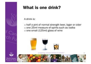 What is one drink?

A drink is:

o  half a pint of normal strength beer, lager or cider
o  one 25ml measure of spirits such as vodka
o  one small (125ml) glass of wine




                                                         30
 