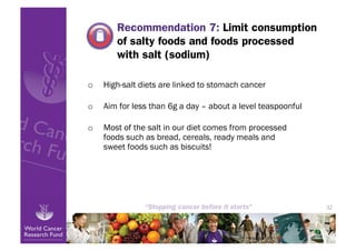 Recommendation 7: Limit consumption
        of salty foods and foods processed
        with salt (sodium)

o    High-salt diets are linked to stomach cancer

o    Aim for less than 6g a day – about a level teaspoonful

o    Most of the salt in our diet comes from processed
     foods such as bread, cereals, ready meals and
     sweet foods such as biscuits!




                                                              32
 
