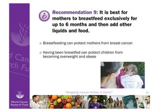 Recommendation 9: It is best for
       mothers to breastfeed exclusively for
       up to 6 months and then add other
       liquids and food.

o  Breastfeeding can protect mothers from breast cancer

o  Having been breastfed can protect children from
   becoming overweight and obese




                                                          36
 