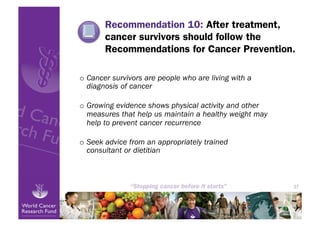 Recommendation 10: After treatment,
       cancer survivors should follow the
       Recommendations for Cancer Prevention.

o  Cancer survivors are people who are living with a
   diagnosis of cancer

o  Growing evidence shows physical activity and other
   measures that help us maintain a healthy weight may
   help to prevent cancer recurrence

o  Seek advice from an appropriately trained
   consultant or dietitian



                                                         37
 