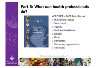 Part 3: What can health professionals
do?
                WCRF/AICR’s 2009 Policy Report:
                o  Multinational bodies
                o  Government
                o  Industry
                o  Health professionals
                o  Schools
                o  Media
                o  Workplaces
                o  Civil society organisations
                o  Individuals


                                                  39
 