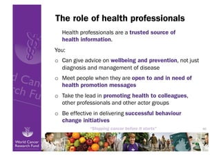 The role of health professionals
  Health professionals are a trusted source of
  health information.
You:
o  Can give advice on wellbeing and prevention, not just
   diagnosis and management of disease
o  Meet people when they are open to and in need of
   health promotion messages
o  Take the lead in promoting health to colleagues,
   other professionals and other actor groups
o  Be effective in delivering successful behaviour
   change initiatives
                                                           40
 