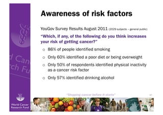 Awareness of risk factors
YouGov Survey Results August 2011 (2029 subjects – general public)
“Which, if any, of the following do you think increases
your risk of getting cancer?”
 o  86% of people identified smoking
 o  Only 60% identified a poor diet or being overweight
 o  Only 50% of respondents identified physical inactivity
    as a cancer risk factor
 o  Only 57% identified drinking alcohol


                                                                     41
 