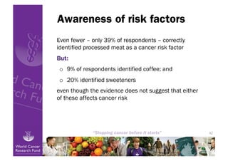 Awareness of risk factors
Even fewer – only 39% of respondents – correctly
identified processed meat as a cancer risk factor
But:
o  9% of respondents identified coffee; and
o  20% identified sweeteners
even though the evidence does not suggest that either
of these affects cancer risk




                                                        42
 