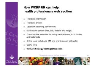 How WCRF UK can help:
health professionals web section

o  The latest information
o  The latest articles
o  Details of upcoming conferences
o  Statistics on cancer rates, diet, lifestyle and weight
o  Downloadable resources including meal planners, food diaries
   and factsheets
o  Online tools including a BMI and energy density calculator
o  Useful links
o  www.wcrf-uk.org/health-professionals


                                                                  45
 