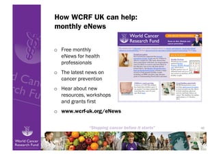 How WCRF UK can help:
monthly eNews

o  Free monthly
   eNews for health
   professionals
o  The latest news on
   cancer prevention
o  Hear about new
   resources, workshops
   and grants first
o  www.wcrf-uk.org/eNews


                           46
 