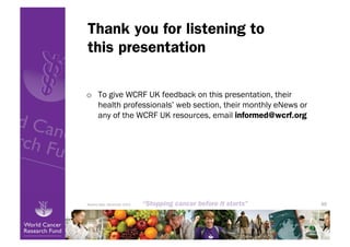 Thank you for listening to
this presentation

o  To give WCRF UK feedback on this presentation, their
   health professionals’ web section, their monthly eNews or
   any of the WCRF UK resources, email informed@wcrf.org




Review date: December 2013                                     48
 