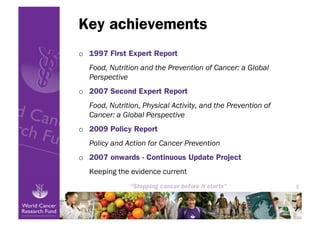 Key achievements
o  1997 First Expert Report
  Food, Nutrition and the Prevention of Cancer: a Global
  Perspective
o  2007 Second Expert Report
  Food, Nutrition, Physical Activity, and the Prevention of
  Cancer: a Global Perspective
o  2009 Policy Report
  Policy and Action for Cancer Prevention
o  2007 onwards - Continuous Update Project
  Keeping the evidence current
                                                              5
 