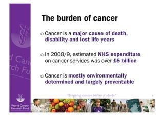 The burden of cancer
o Cancer is a major cause of death,
  disability and lost life years

o In 2008/9, estimated NHS expenditure
  on cancer services was over £5 billion

o Cancer is mostly environmentally
  determined and largely preventable

                                           6
 