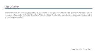 Legal Disclaimer
The information included herein should never be used as a substitute for an organization’s technical and/or operational judgment and does not
represent an official position of JPMorgan Chase Bank, N.A. or its affiliates. This information is provided on an "as is" basis without warranty of
any kind, express or implied.
 