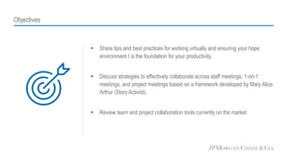 Objectives
 Share tips and best practices for working virtually and ensuring your hope
environment t is the foundation for your productivity.
 Discuss strategies to effectively collaborate across staff meetings, 1-on-1
meetings, and project meetings based on a framework developed by Mary Alice
Arthur (Story Activist).
 Review team and project collaboration tools currently on the market
 