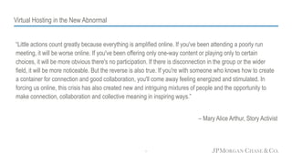 Virtual Hosting in the New Abnormal
“Little actions count greatly because everything is amplified online. If you've been attending a poorly run
meeting, it will be worse online. If you've been offering only one-way content or playing only to certain
choices, it will be more obvious there's no participation. If there is disconnection in the group or the wider
field, it will be more noticeable. But the reverse is also true. If you're with someone who knows how to create
a container for connection and good collaboration, you'll come away feeling energized and stimulated. In
forcing us online, this crisis has also created new and intriguing mixtures of people and the opportunity to
make connection, collaboration and collective meaning in inspiring ways.”
– Mary Alice Arthur, Story Activist
1
 