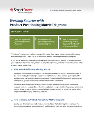 The Working Smarter with SmartDraw Series




Working Smarter with
Product Positioning Matrix Diagrams
What you’ll learn:


1.    Why use a product             2.   How to create a                3.   How to use product
      positioning matrix                 product positioning                 positioning matrix
      diagram                            matrix diagram                      diagrams to identify
                                                                             new opportunities



“Positioning” is a common marketing buzzword. It means “how is your product positioned compared
with the competition?” There can be no positioning without something else to position against.

In this article, we’ll cover the way to create a Product Positioning matrix diagram to help you visualize
your products in the market place, relative to competitive products, customer needs and even the other
products in your product line.

1. Why use a Product Positioning Matrix
     Positioning refers to how you want your customers to perceive your product within the context of
     the overall market, their other product options and themselves. Your ultimate goal is to identify
     positions in the market that represent unmet need. If your product fills those needs better than any
     other product, you will be naturally differentiated from the competition.

     Positioning maps help you visualize your products in the market place, relative to competitive
     products, customer needs and even the other products in your product line. You can use positioning
     maps to define an overall product strategy before creating a product, or to craft the unique value
     proposition and messaging for existing products.



2. How to create a Product Positioning Matrix Diagram
     Usually, two dimensions are used. First you have to choose the factors to plot on each axis. The
     process of thinking about potential factors is useful in and of itself and helps you better understand
 