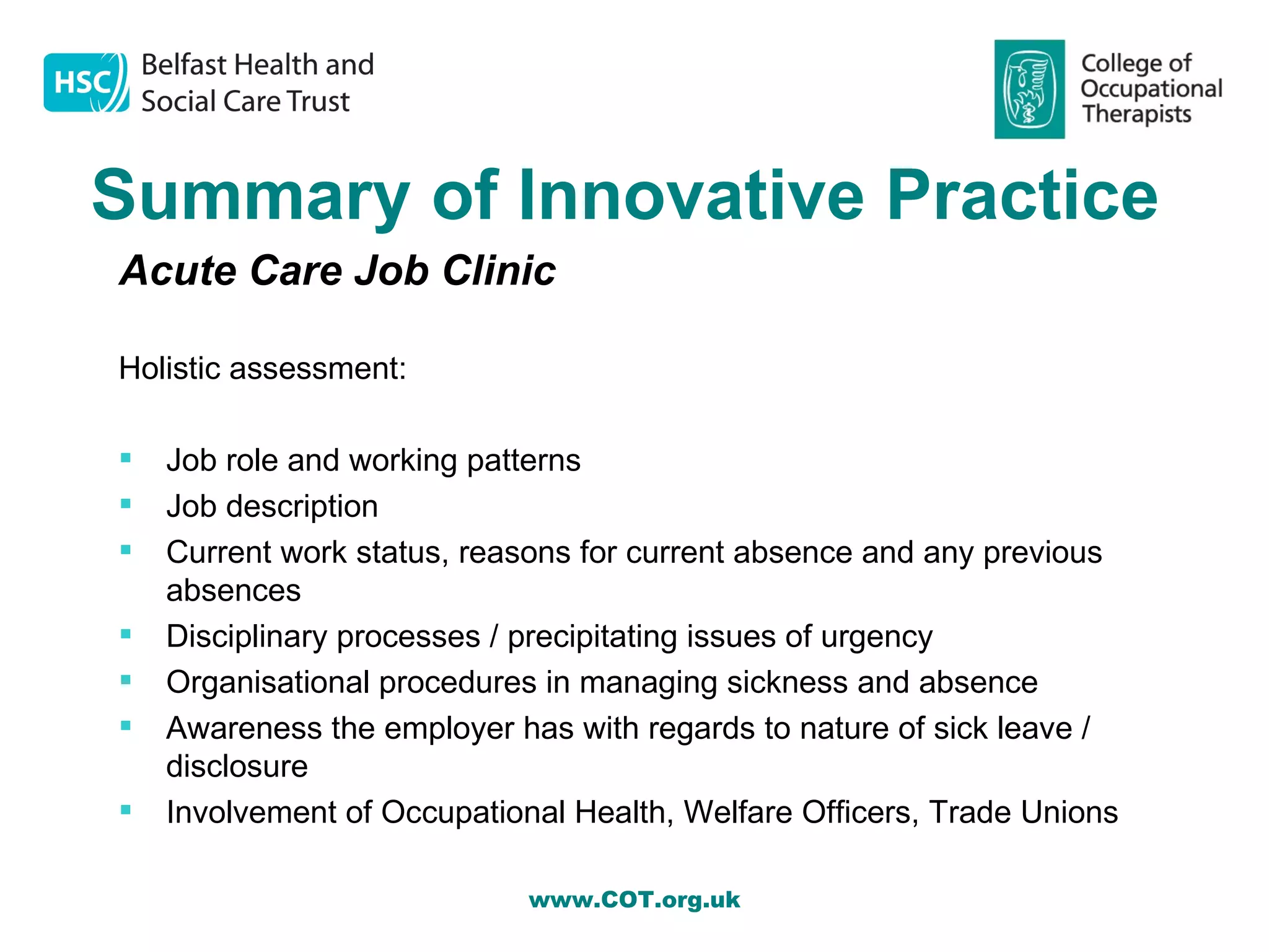 Summary of Innovative Practice
Acute Care Job Clinic

Holistic assessment:

   Job role and working patterns
   Job description
   Current work status, reasons for current absence and any previous
    absences
   Disciplinary processes / precipitating issues of urgency
   Organisational procedures in managing sickness and absence
   Awareness the employer has with regards to nature of sick leave /
    disclosure
   Involvement of Occupational Health, Welfare Officers, Trade Unions

                             www.COT.org.uk
 