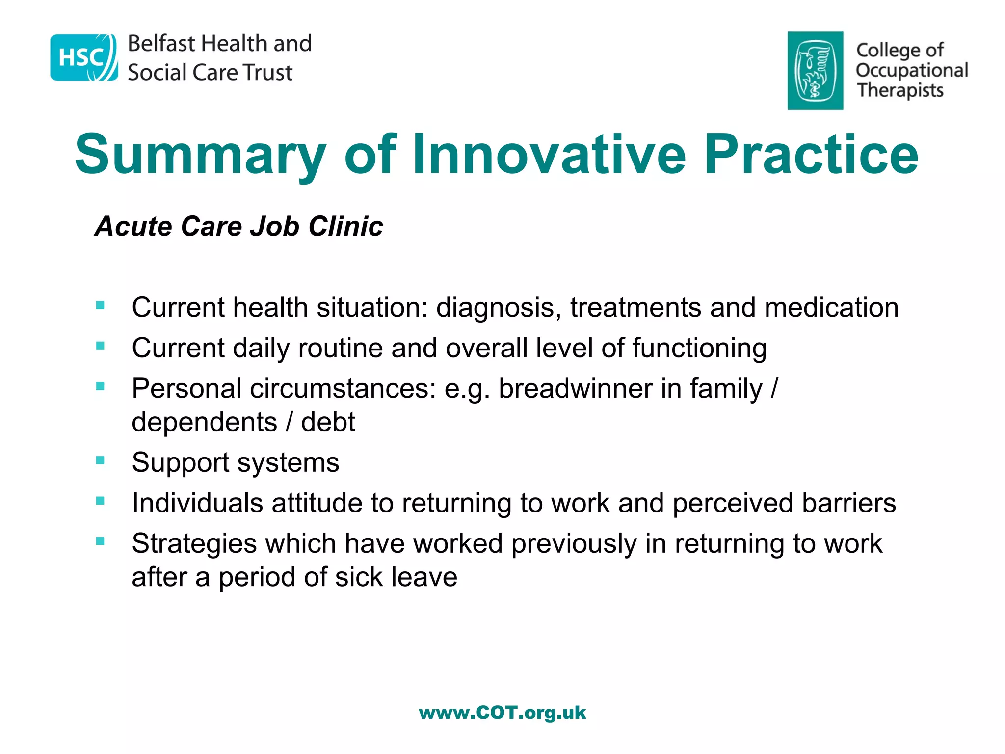 Summary of Innovative Practice
Acute Care Job Clinic

 Current health situation: diagnosis, treatments and medication
 Current daily routine and overall level of functioning
 Personal circumstances: e.g. breadwinner in family /
  dependents / debt
 Support systems
 Individuals attitude to returning to work and perceived barriers
 Strategies which have worked previously in returning to work
  after a period of sick leave



                          www.COT.org.uk
 