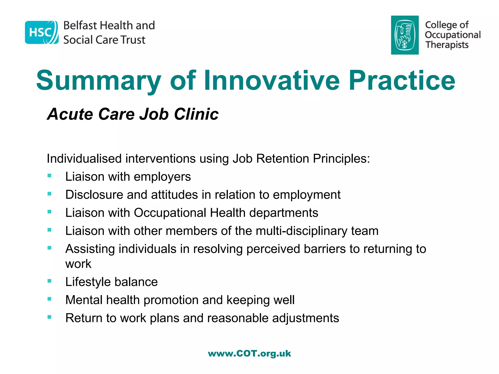 Summary of Innovative Practice
Acute Care Job Clinic

Individualised interventions using Job Retention Principles:
 Liaison with employers
 Disclosure and attitudes in relation to employment
 Liaison with Occupational Health departments
 Liaison with other members of the multi-disciplinary team
 Assisting individuals in resolving perceived barriers to returning to
    work
 Lifestyle balance
 Mental health promotion and keeping well
 Return to work plans and reasonable adjustments

                              www.COT.org.uk
 