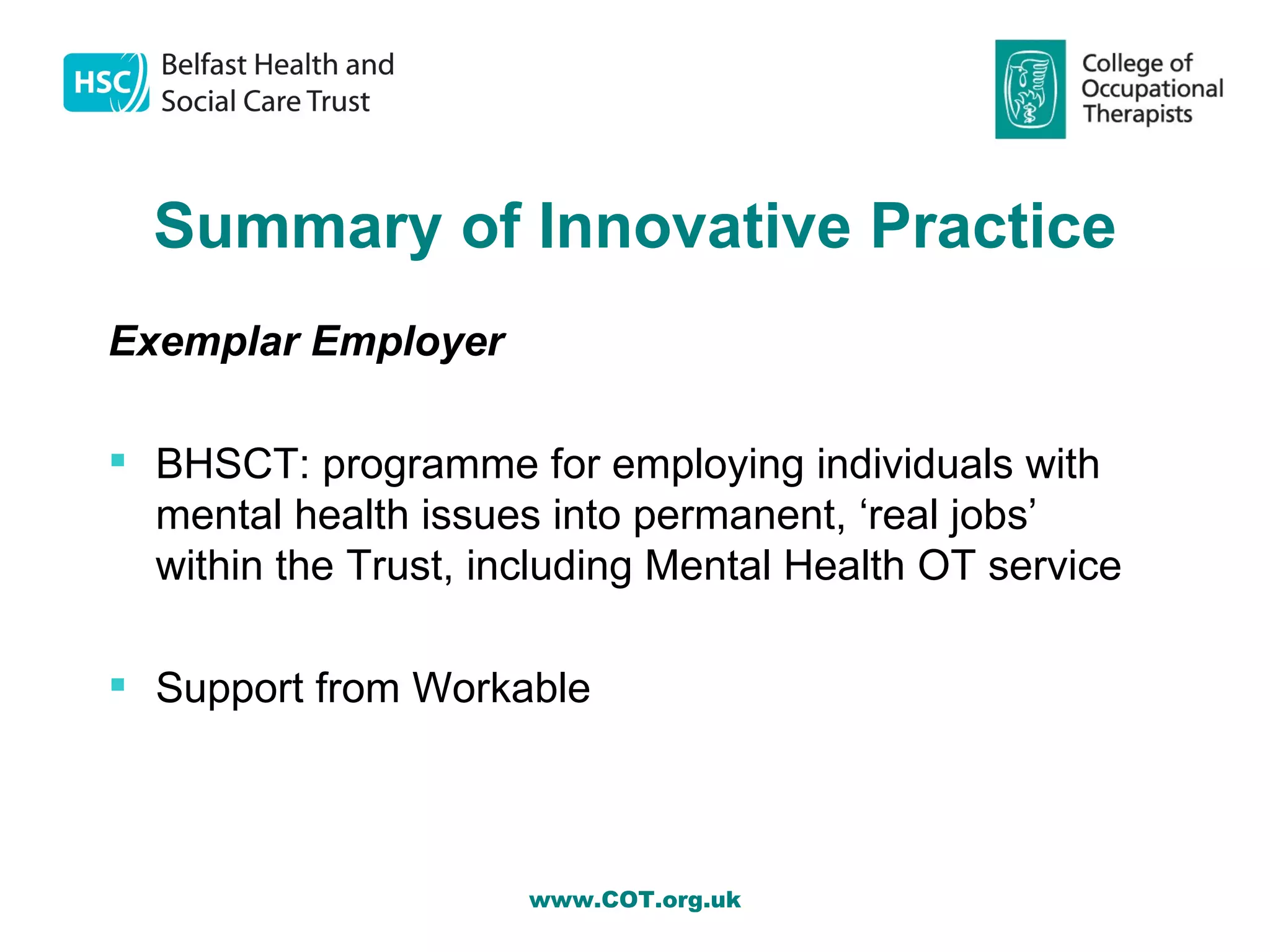 Summary of Innovative Practice
Exemplar Employer

 BHSCT: programme for employing individuals with
  mental health issues into permanent, ‘real jobs’
  within the Trust, including Mental Health OT service

 Support from Workable



                      www.COT.org.uk
 