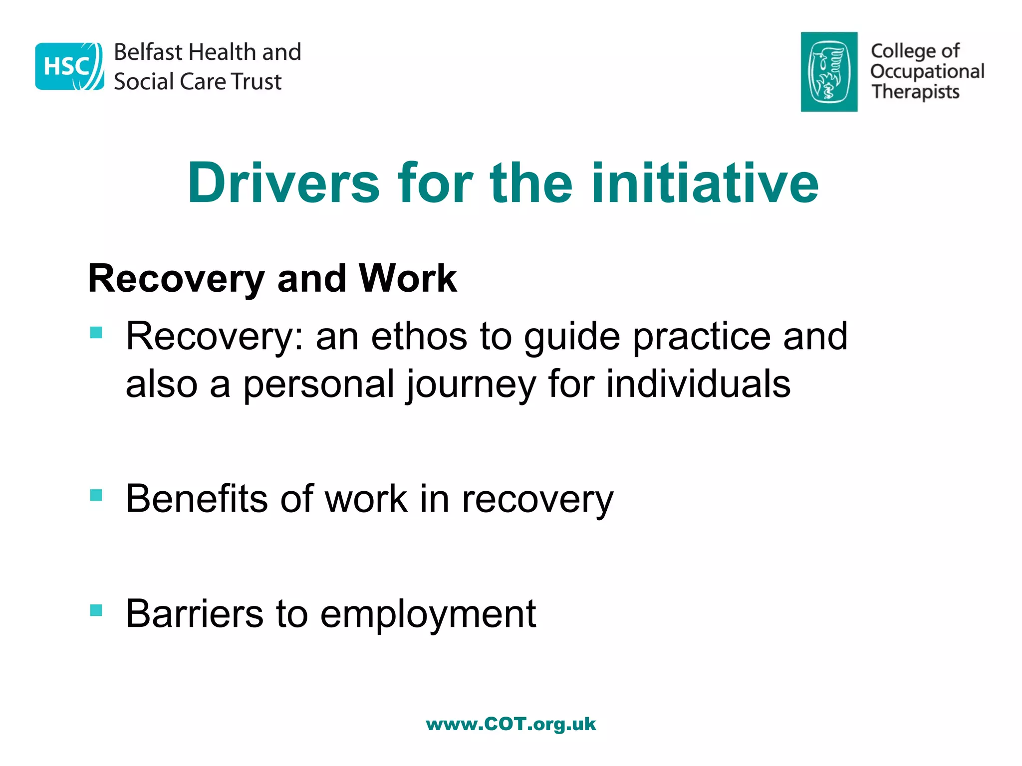 Drivers for the initiative
Recovery and Work
 Recovery: an ethos to guide practice and
  also a personal journey for individuals

 Benefits of work in recovery

 Barriers to employment

                   www.COT.org.uk
 