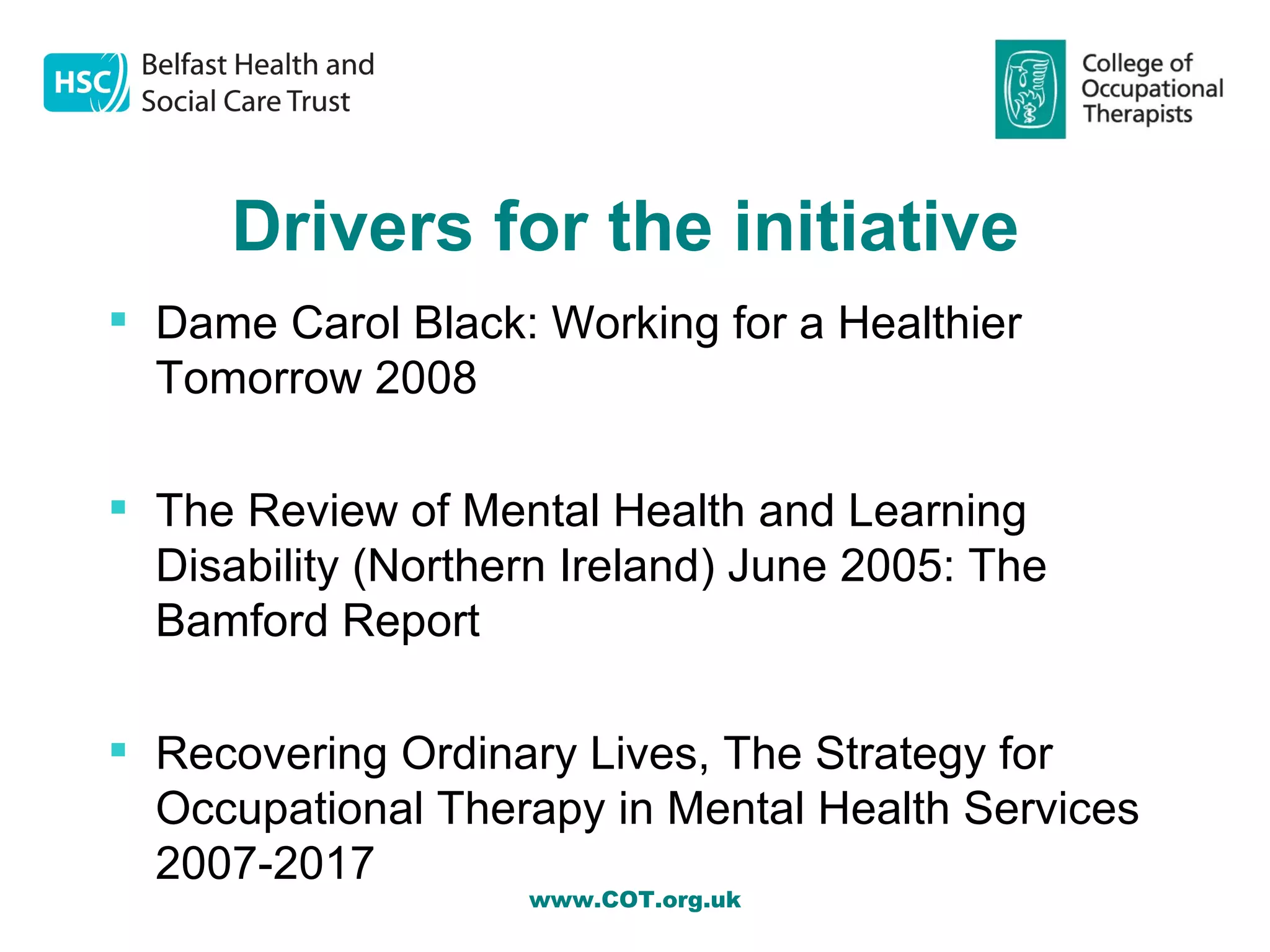 Drivers for the initiative
 Dame Carol Black: Working for a Healthier
  Tomorrow 2008

 The Review of Mental Health and Learning
  Disability (Northern Ireland) June 2005: The
  Bamford Report

 Recovering Ordinary Lives, The Strategy for
  Occupational Therapy in Mental Health Services
  2007-2017
                    www.COT.org.uk
 