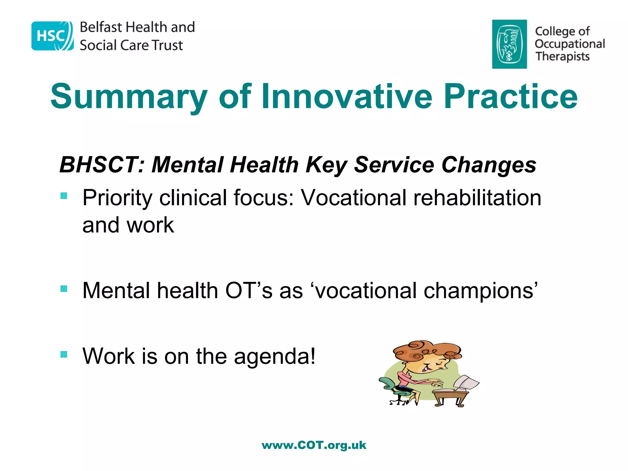 Summary of Innovative Practice
BHSCT: Mental Health Key Service Changes
 Priority clinical focus: Vocational rehabilitation
  and work

 Mental health OT’s as ‘vocational champions’

 Work is on the agenda!


                     www.COT.org.uk
 