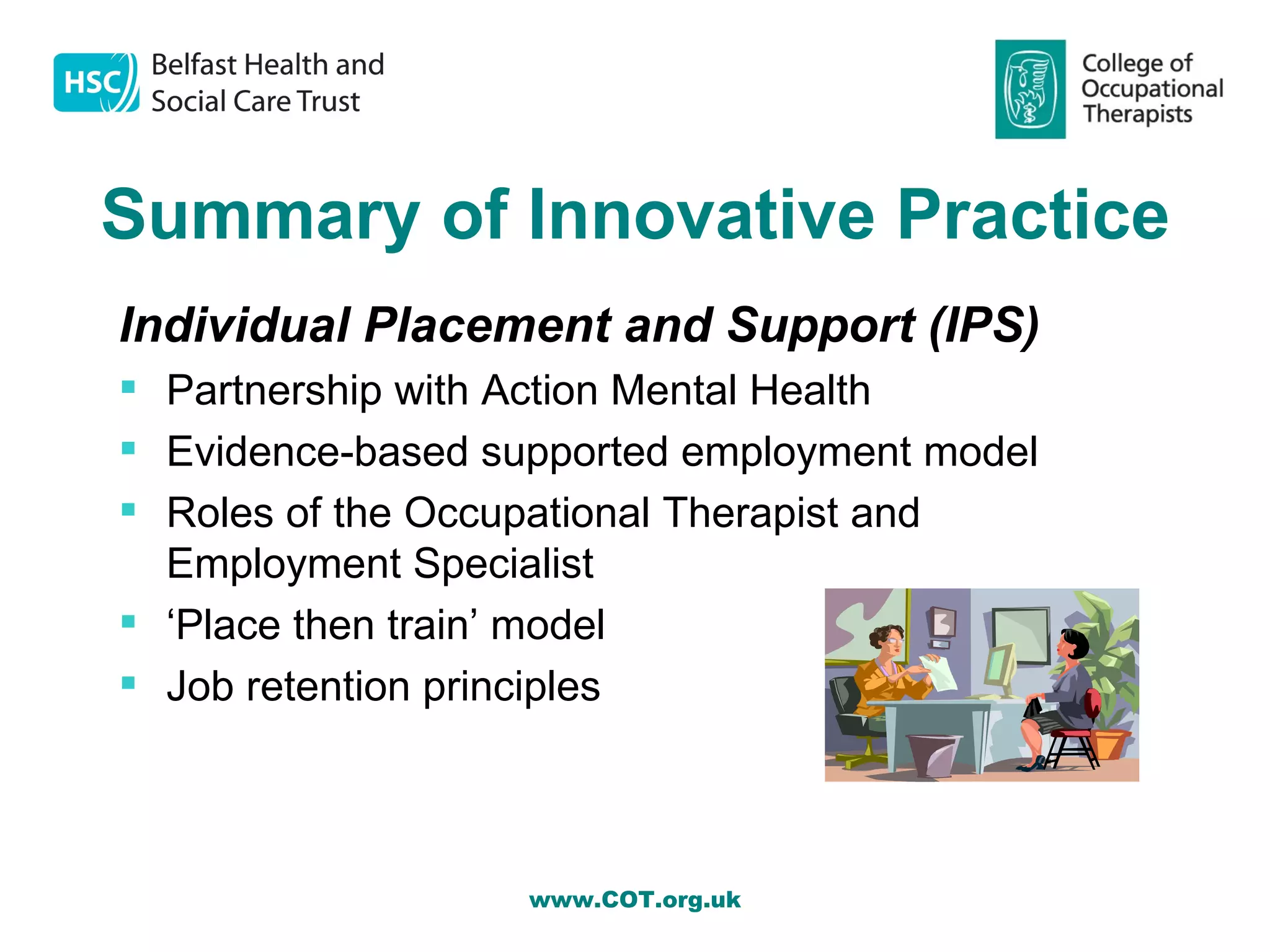 Summary of Innovative Practice
Individual Placement and Support (IPS)
 Partnership with Action Mental Health
 Evidence-based supported employment model
 Roles of the Occupational Therapist and
  Employment Specialist
 ‘Place then train’ model
 Job retention principles



                   www.COT.org.uk
 
