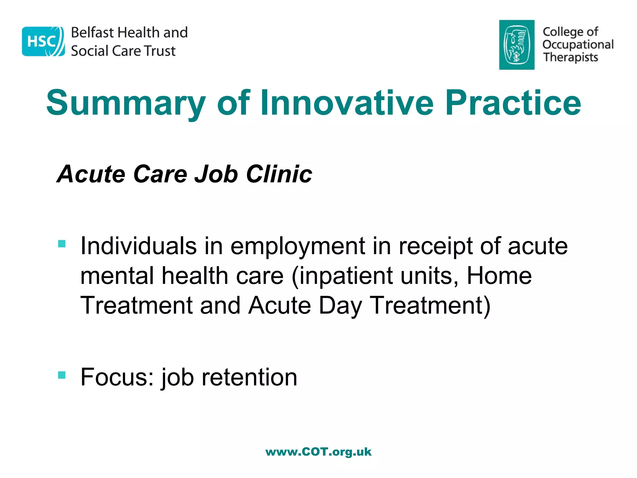 Summary of Innovative Practice
Acute Care Job Clinic

 Individuals in employment in receipt of acute
  mental health care (inpatient units, Home
  Treatment and Acute Day Treatment)

 Focus: job retention

                   www.COT.org.uk
 