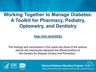 The findings and conclusions in this report are those of the authors
and do not necessarily represent the official position of
the Centers for Disease Control and Prevention.
Working Together to Manage Diabetes:
A Toolkit for Pharmacy, Podiatry,
Optometry, and Dentistry
http://bit.do/b3SSy
 