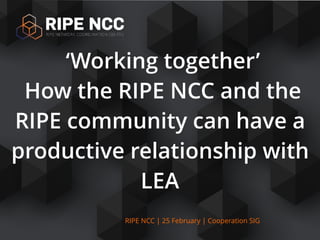 RIPE NCC | 25 February | Cooperation SIG
‘Working together’
How the RIPE NCC and the
RIPE community can have a
productive relationship with
LEA
 