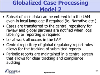 Argus Overview
Globalized Case Processing
Model 2
• Subset of case data can be entered into the LAM
even in local language if required (ie. Narrative etc.)
• Cases are transferred to the central repository for
review and global partners are notified when local
labeling or reporting is required
• Local work all occurs in the LAM
• Central repository of global regulatory report rules
allows for the tracking of submitted reports
• Periodic reports are maintained in a central screen
that allows for clear tracking and compliance
auditing
13
 