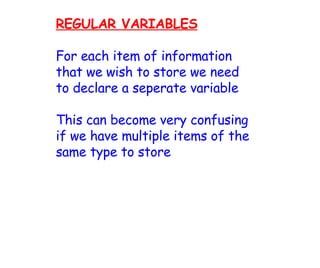 REGULAR VARIABLES For each item of information that we wish to store we need to declare a seperate variable This can become very confusing if we have multiple items of the same type to store 